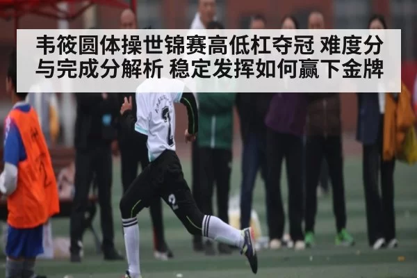 韦筱圆体操世锦赛高低杠夺冠 难度分与完成分解析 稳定发挥如何赢下金牌